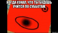 когда узнал, что ты будешь учится по субботам 