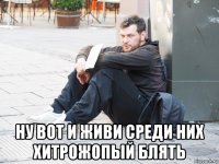  ну вот и живи среди них хитрожопый блять