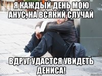 я каждый день мою анус, на всякий случай вдруг удастся увидеть дениса!