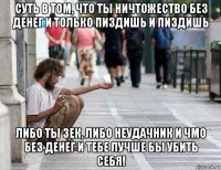 суть в том, что ты ничтожество без денег и только пиздишь и пиздишь либо ты зек, либо неудачник и чмо без денег и тебе лучше бы убить себя!