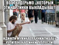 вот ты дерьмо - который эти картинки выкладывает иди или мужика трахни или бабу купи, а не картинки тут пости!