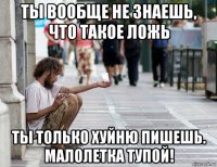 ты вообще не знаешь, что такое ложь ты только хуйню пишешь. малолетка тупой!