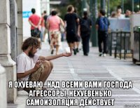  я охуеваю...над всеми вами господа агрессоры, нехуевенько самоизоляция действует