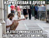 иди и охуевай в другом месте и этого умника с собой забери - убейтесь там вместе!