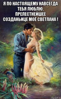 я по настоящему навсегда тебя люблю, прелестнейшее созданьице моё светлана ! 
