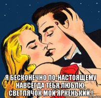 я бесконечно по-настоящему навсегда тебя люблю, светлячок мой яркенький !