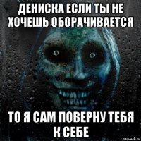 дениска если ты не хочешь оборачивается то я сам поверну тебя к себе