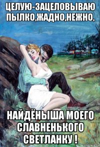 целую-зацеловываю пылко,жадно,нежно, найдёныша моего славненького светланку !