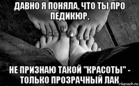 давно я поняла, что ты про педикюр, не признаю такой "красоты" - только прозрачный лак