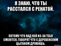 я знаю, что ты расстался с ренатой. потому что над ней из-за тебя смеются, говорят что с деревенским цыганом дружишь.