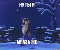 НУ ТЫ И МРАЗЬ ЖЕ