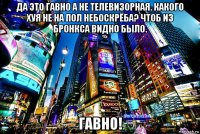 да это гавно а не телевизорная. какого хуя не на пол небоскрёба? чтоб из бронкса видно было. гавно!