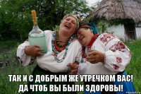  так и с добрым же утречком вас! да чтоб вы были здоровы!