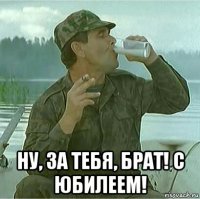  ну, за тебя, брат! с юбилеем!