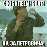с юбилеем, брат! ну, за петровича!