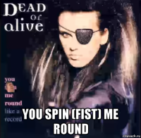  you spin (fist) me round
