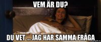 vem är du? du vet ... jag har samma fråga
