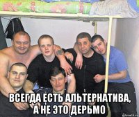  всегда есть альтернатива, а не это дерьмо