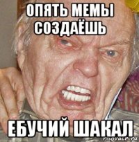опять мемы создаёшь ебучий шакал