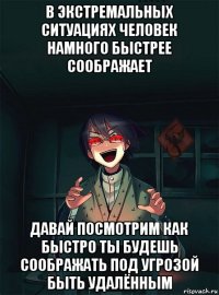 в экстремальных ситуациях человек намного быстрее соображает давай посмотрим как быстро ты будешь соображать под угрозой быть удалённым