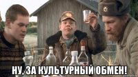  ну, за культурный обмен!