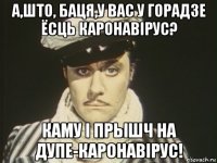 а,што, баця,у вас у горадзе ёсць каронавірус? каму і прышч на дупе-каронавірус!