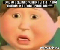 только сделал уроки и ты тут такой .вспомнил, геометрия блять!!!!! 