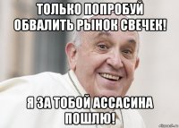 только попробуй обвалить рынок свечек! я за тобой ассасина пошлю!