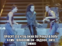  просят его чтоб он их потрахал в попу, а ему - влоооом) он - падооо...ой!)) гомик)