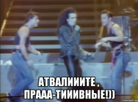  атвалииите , прааа-тииивные!))