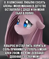 о, я алисо4ка, люблю сосать 4лены. меня мао4ка в детстве оставляла с дяде и он меня ебал в попку я вырос и стал пить, курить и соль принимать. теперь у меня 4лен 20см, но я же дево4ка! дево4ка со спермой!