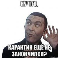 ну что, карантин ещё не закончился?