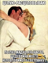 целую-расцеловываю пылко,жадно,языкасто, шедеврика моего неповторимого светланку !