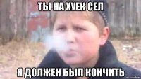 ты на хуек сел я должен был кончить
