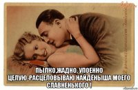  пылко,жадно, упоенно целую-расцеловываю найдёныша моего славненького !
