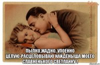  пылко,жадно, упоенно целую-расцеловываю найдёныша моего славненького светланку !