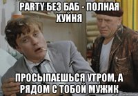 party без баб - полная хуйня просыпаешься утром, а рядом с тобой мужик