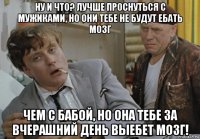 ну и что? лучше проснуться с мужиками, но они тебе не будут ебать мозг чем с бабой, но она тебе за вчерашний день выебет мозг!