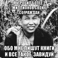 я угробил более 2 миллионов своих сограждан обо мне пишут книги и все такое, завидуй