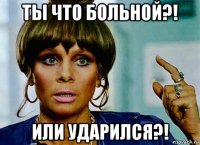 ты что больной?! или ударился?!