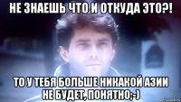 не знаешь что и откуда это?! то у тебя больше никакой азии не будет, понятно;-)