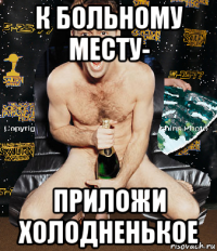 к больному месту- приложи холодненькое