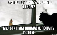 а это что такое за моим окном? мультик мы снимаем, покажу потом
