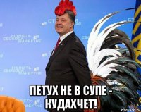  петух не в супе - кудахчет!