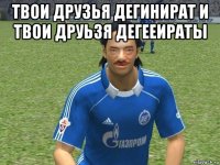 твои друзья дегинират и твои друьзя дегееираты 