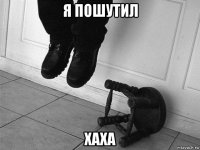 я пошутил хаха