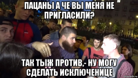 пацаны а че вы меня не пригласили? так тыж против,- ну могу сделать исключенице