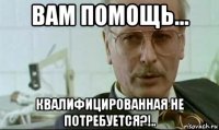 вам помощь... квалифицированная не потребуется?!..
