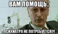 вам помощь.. психиатра не потребуется?!