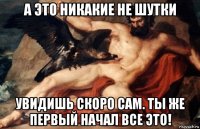 а это никакие не шутки увидишь скоро сам. ты же первый начал все это!